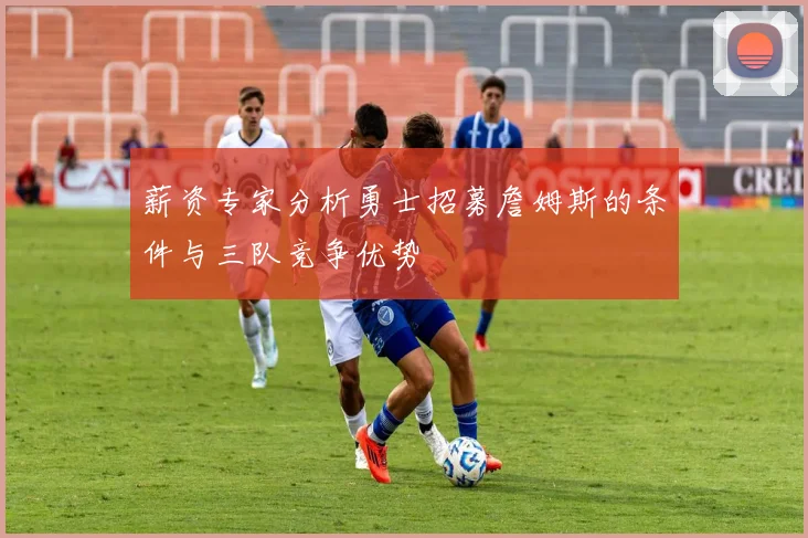 薪资专家分析勇士招募詹姆斯的条件与三队竞争优势